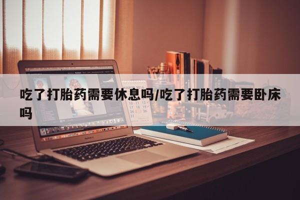 打胎药专卖微信吃了打胎药需要休息吗/吃了打胎药需要卧床吗
