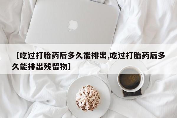 打胎药专卖微信【吃过打胎药后多久能排出,吃过打胎药后多久能排出残留物】