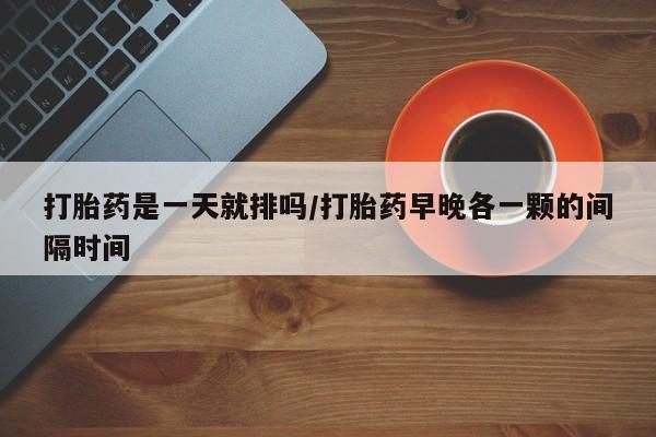 打胎药专卖微信打胎药是一天就排吗/打胎药早晚各一颗的间隔时间