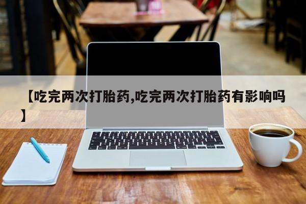 打胎药专卖微信【吃完两次打胎药,吃完两次打胎药有影响吗】