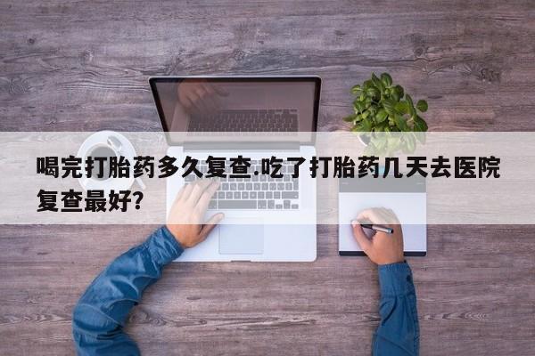 打胎药专卖微信喝完打胎药多久复查.吃了打胎药几天去医院复查最好？