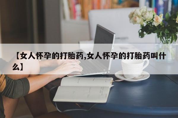 打胎药专卖微信【女人怀孕的打胎药,女人怀孕的打胎药叫什么】