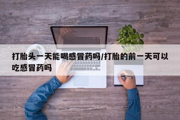 打胎药专卖微信打胎头一天能喝感冒药吗/打胎的前一天可以吃感冒药吗