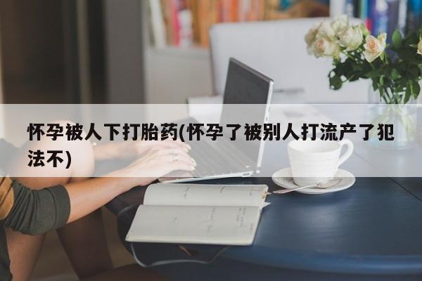 打胎药专卖微信怀孕被人下打胎药(怀孕了被别人打流产了犯法不)