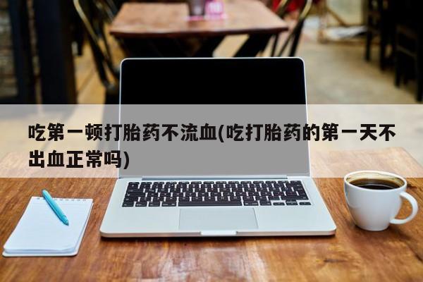 打胎药专卖微信吃第一顿打胎药不流血(吃打胎药的第一天不出血正常吗)