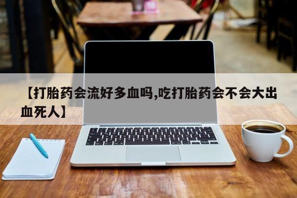 打胎药专卖微信【打胎药会流好多血吗,吃打胎药会不会大出血死人】