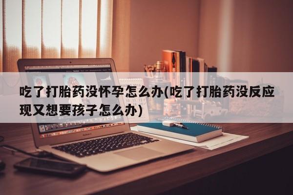打胎药专卖微信吃了打胎药没怀孕怎么办(吃了打胎药没反应现又想要孩子怎么办)