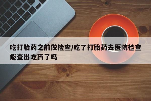 打胎药专卖微信吃打胎药之前做检查/吃了打胎药去医院检查能查出吃药了吗