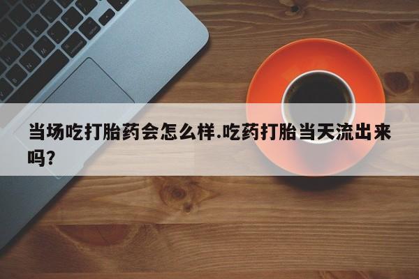 打胎药专卖微信当场吃打胎药会怎么样.吃药打胎当天流出来吗？
