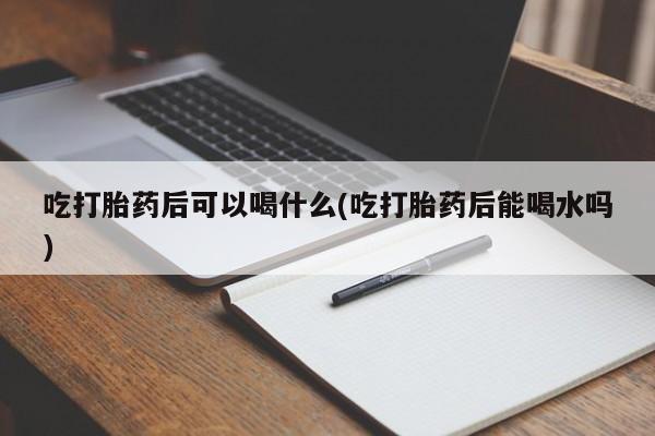 打胎药专卖微信吃打胎药后可以喝什么(吃打胎药后能喝水吗)
