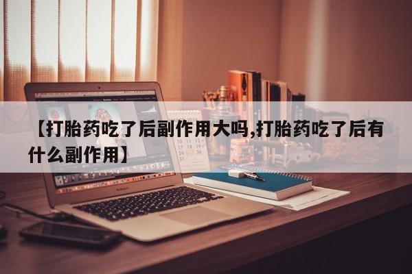 打胎药专卖微信【打胎药吃了后副作用大吗,打胎药吃了后有什么副作用】