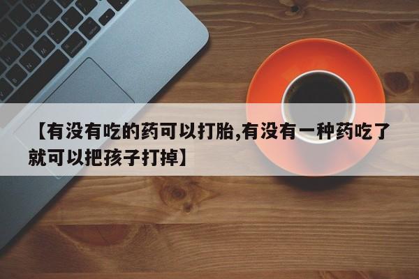 打胎药专卖微信【有没有吃的药可以打胎,有没有一种药吃了就可以把孩子打掉】