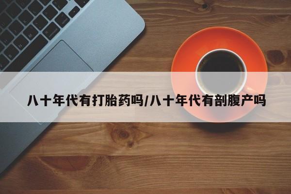 打胎药专卖微信八十年代有打胎药吗/八十年代有剖腹产吗