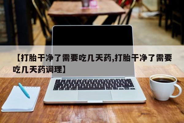 打胎药专卖微信【打胎干净了需要吃几天药,打胎干净了需要吃几天药调理】