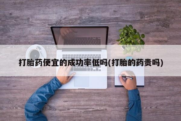 打胎药专卖微信打胎药便宜的成功率低吗(打胎的药贵吗)