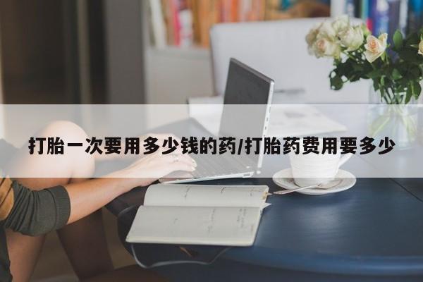 打胎药专卖微信打胎一次要用多少钱的药/打胎药费用要多少
