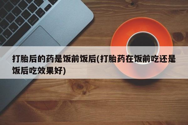 打胎药专卖微信打胎后的药是饭前饭后(打胎药在饭前吃还是饭后吃效果好)