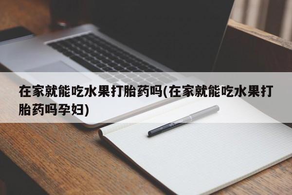 打胎药专卖微信在家就能吃水果打胎药吗(在家就能吃水果打胎药吗孕妇)