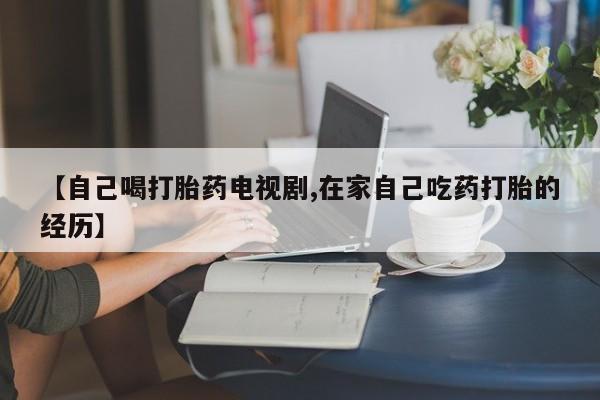 打胎药专卖微信【自己喝打胎药电视剧,在家自己吃药打胎的经历】