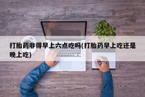 打胎药专卖微信打胎药非得早上六点吃吗(打胎药早上吃还是晚上吃)