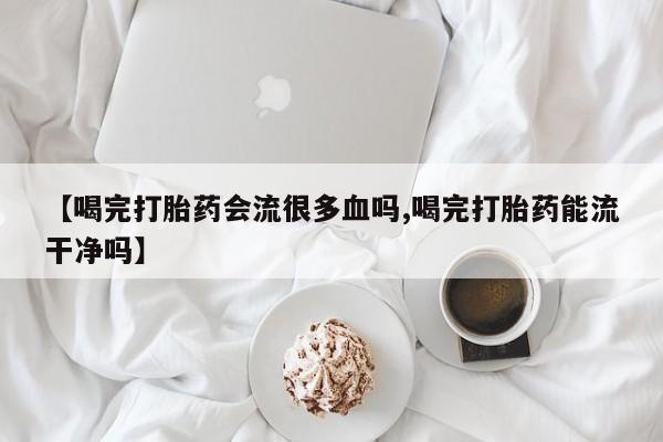 打胎药专卖微信【喝完打胎药会流很多血吗,喝完打胎药能流干净吗】