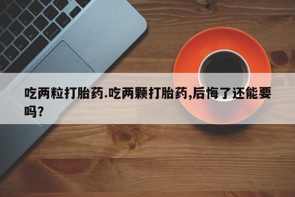 打胎药专卖微信吃两粒打胎药.吃两颗打胎药,后悔了还能要吗？