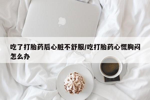 打胎药专卖微信吃了打胎药后心脏不舒服/吃打胎药心慌胸闷怎么办