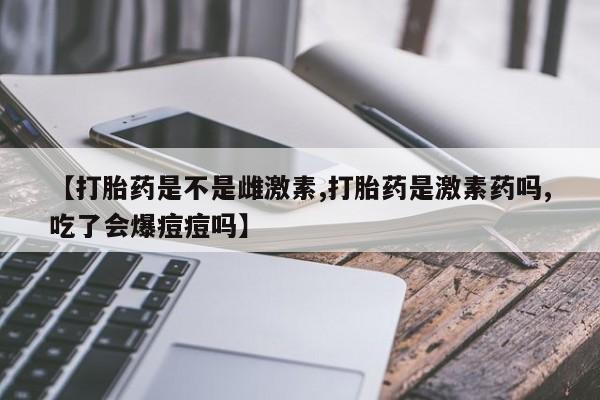 打胎药专卖微信【打胎药是不是雌激素,打胎药是激素药吗,吃了会爆痘痘吗】