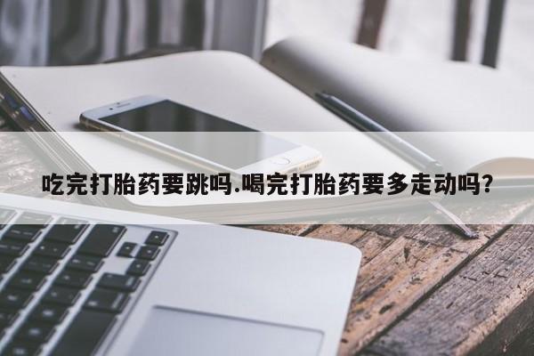 打胎药专卖微信吃完打胎药要跳吗.喝完打胎药要多走动吗？