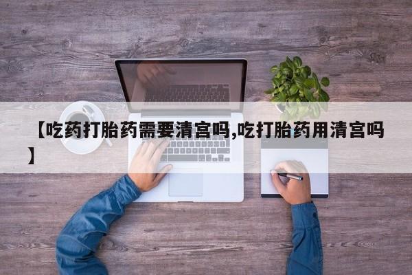 打胎药专卖微信【吃药打胎药需要清宫吗,吃打胎药用清宫吗】