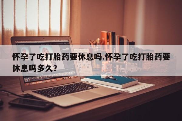 打胎药专卖微信怀孕了吃打胎药要休息吗.怀孕了吃打胎药要休息吗多久？