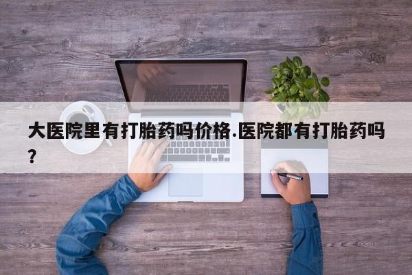 打胎药专卖微信大医院里有打胎药吗价格.医院都有打胎药吗？