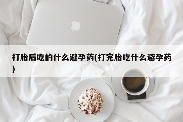 打胎药专卖微信打胎后吃的什么避孕药(打完胎吃什么避孕药)