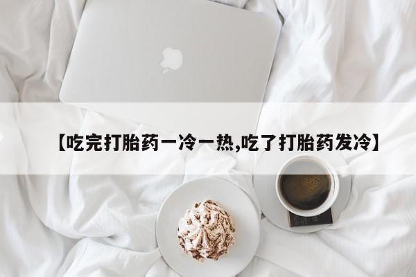 打胎药专卖微信【吃完打胎药一冷一热,吃了打胎药发冷】