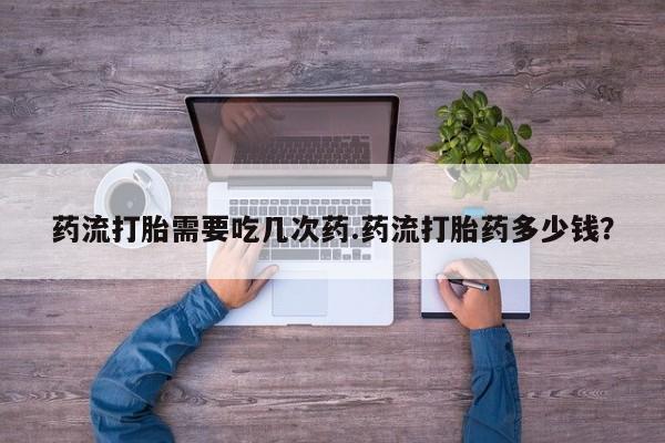 打胎药专卖微信药流打胎需要吃几次药.药流打胎药多少钱？