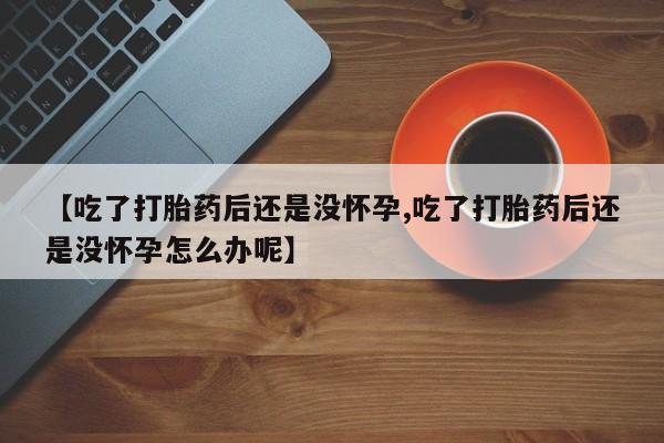 打胎药专卖微信【吃了打胎药后还是没怀孕,吃了打胎药后还是没怀孕怎么办呢】