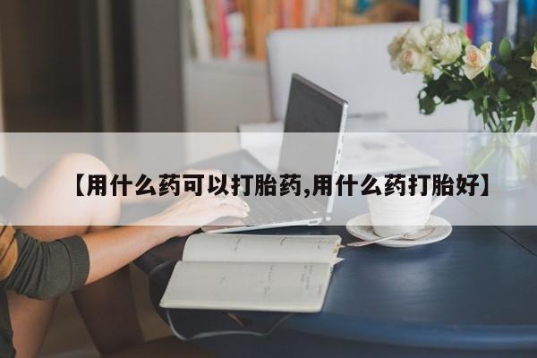 打胎药专卖微信【用什么药可以打胎药,用什么药打胎好】