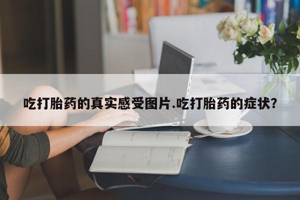 打胎药专卖微信吃打胎药的真实感受图片.吃打胎药的症状？