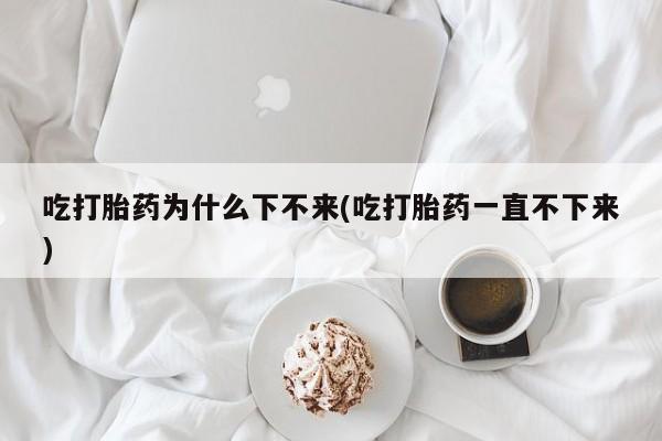 打胎药专卖微信吃打胎药为什么下不来(吃打胎药一直不下来)