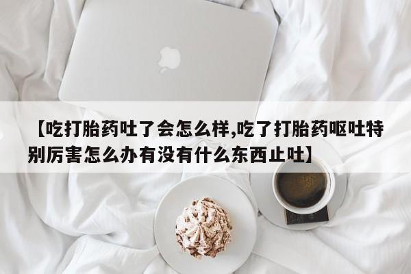 打胎药专卖微信【吃打胎药吐了会怎么样,吃了打胎药呕吐特别厉害怎么办有没有什么东西止吐】