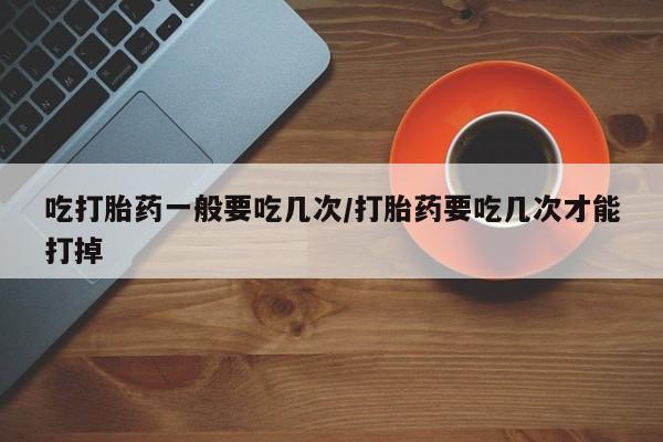 打胎药专卖微信吃打胎药一般要吃几次/打胎药要吃几次才能打掉