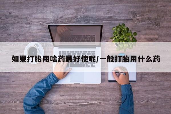 打胎药专卖微信如果打胎用啥药最好使呢/一般打胎用什么药