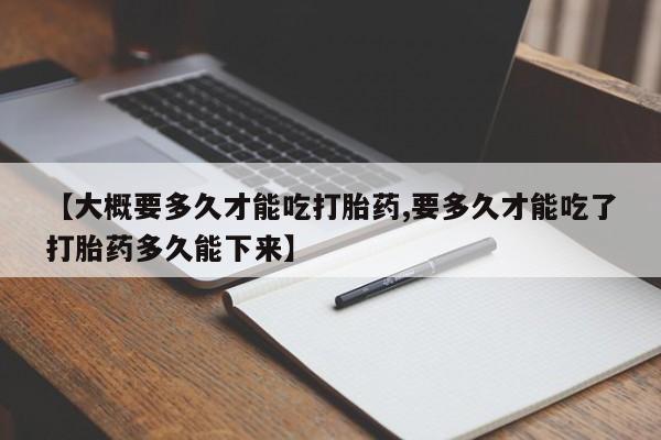 打胎药专卖微信【大概要多久才能吃打胎药,要多久才能吃了打胎药多久能下来】