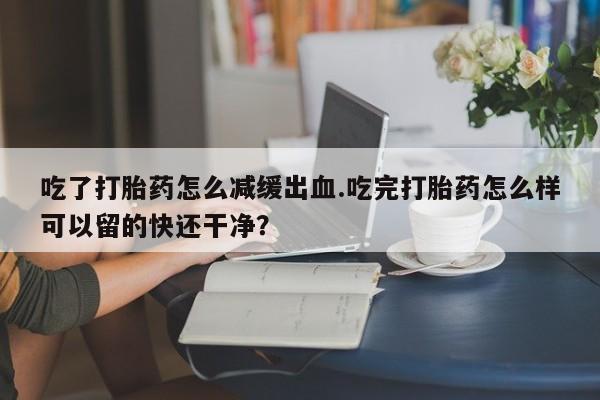 打胎药专卖微信吃了打胎药怎么减缓出血.吃完打胎药怎么样可以留的快还干净？