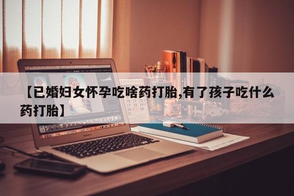 打胎药专卖微信【已婚妇女怀孕吃啥药打胎,有了孩子吃什么药打胎】