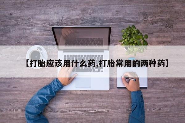 打胎药专卖微信【打胎应该用什么药,打胎常用的两种药】