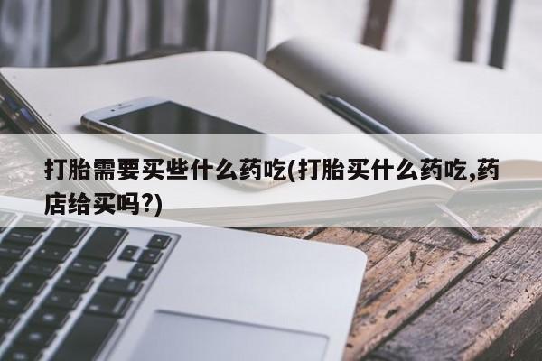 打胎药专卖微信打胎需要买些什么药吃(打胎买什么药吃,药店给买吗?)