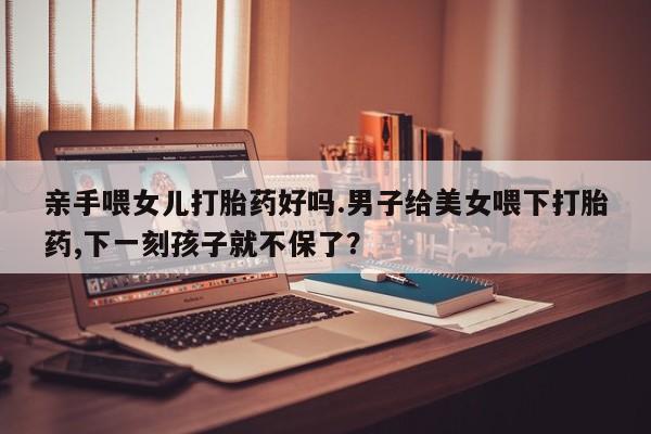 打胎药专卖微信亲手喂女儿打胎药好吗.男子给美女喂下打胎药,下一刻孩子就不保了？