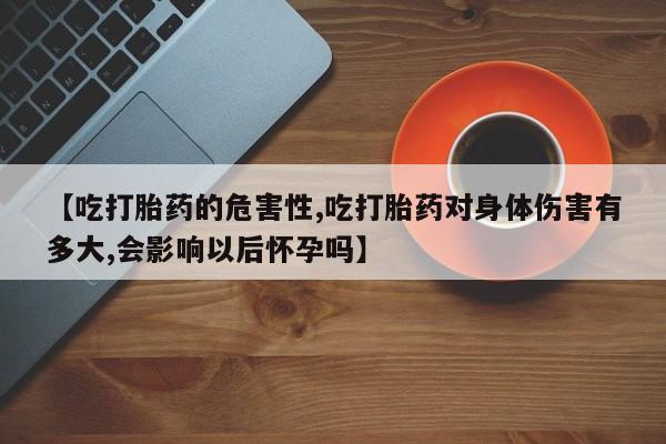 打胎药专卖微信【吃打胎药的危害性,吃打胎药对身体伤害有多大,会影响以后怀孕吗】