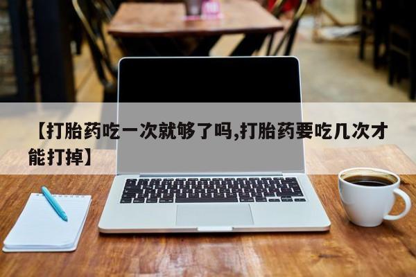 打胎药专卖微信【打胎药吃一次就够了吗,打胎药要吃几次才能打掉】